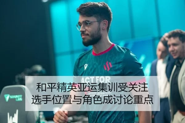 和平精英亚运集训受关注 选手位置与角色成讨论重点